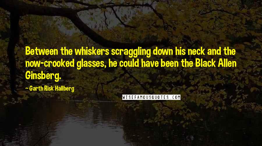 Garth Risk Hallberg Quotes: Between the whiskers scraggling down his neck and the now-crooked glasses, he could have been the Black Allen Ginsberg.