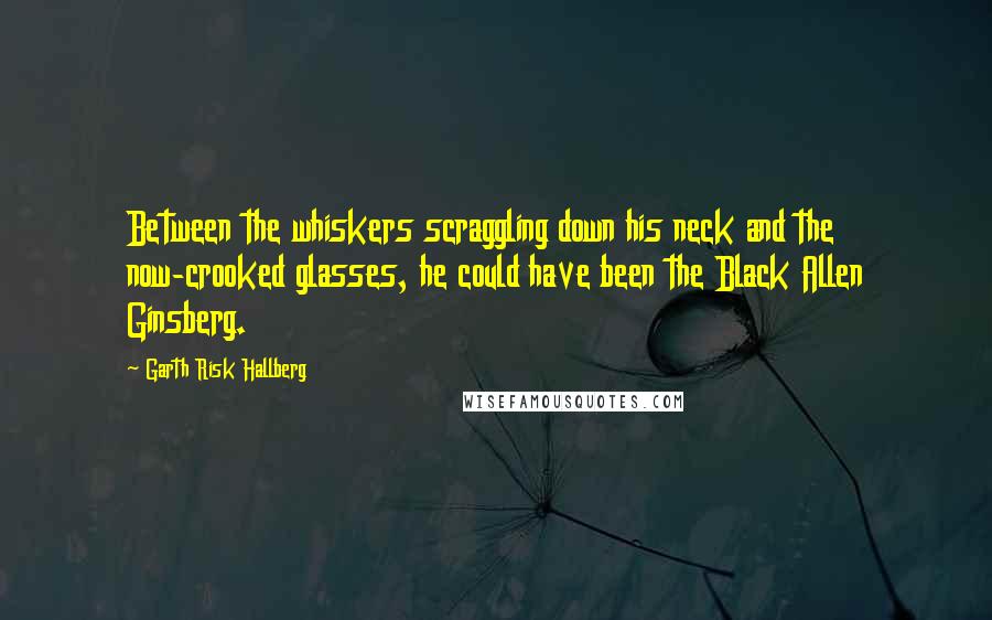 Garth Risk Hallberg Quotes: Between the whiskers scraggling down his neck and the now-crooked glasses, he could have been the Black Allen Ginsberg.