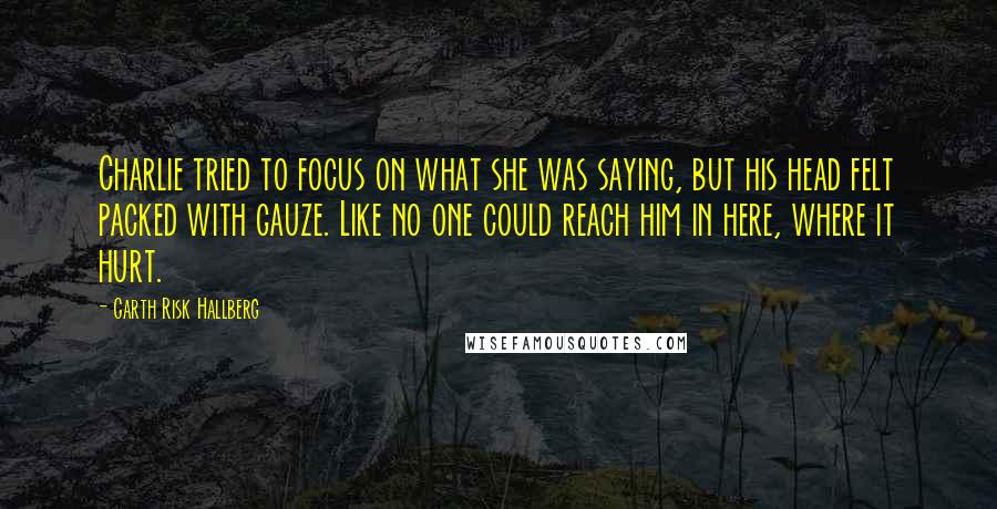 Garth Risk Hallberg Quotes: Charlie tried to focus on what she was saying, but his head felt packed with gauze. Like no one could reach him in here, where it hurt.