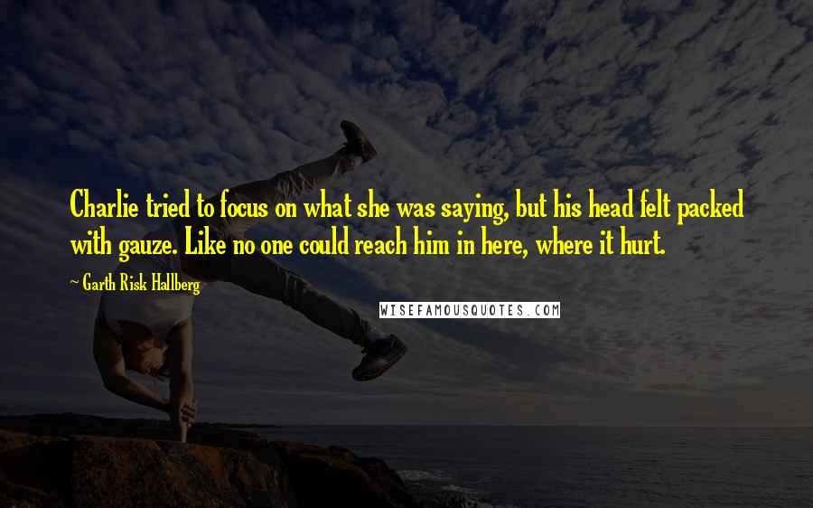 Garth Risk Hallberg Quotes: Charlie tried to focus on what she was saying, but his head felt packed with gauze. Like no one could reach him in here, where it hurt.