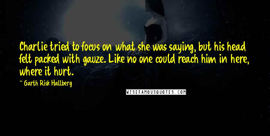 Garth Risk Hallberg Quotes: Charlie tried to focus on what she was saying, but his head felt packed with gauze. Like no one could reach him in here, where it hurt.