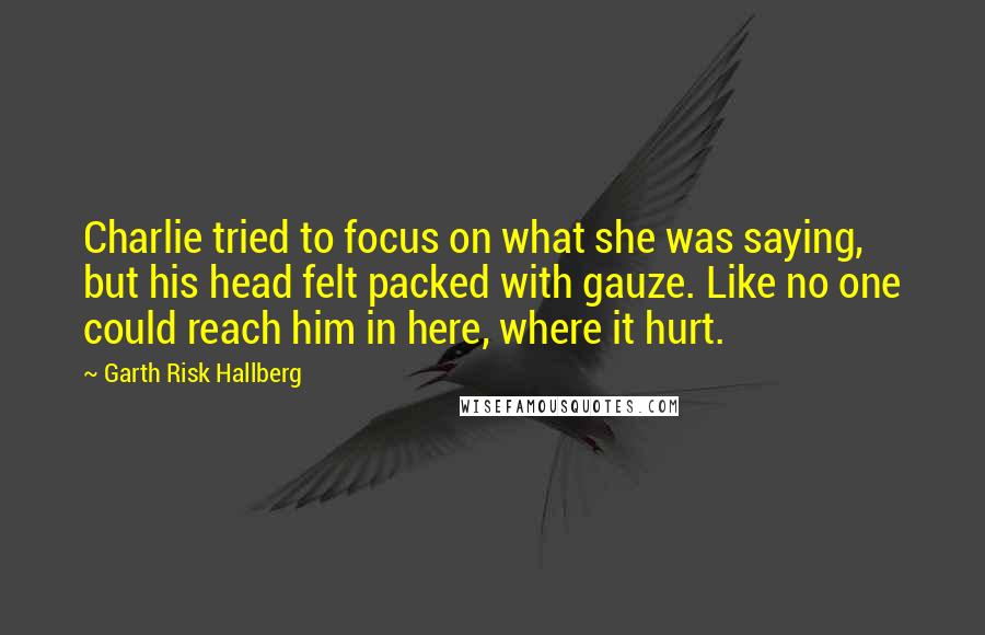 Garth Risk Hallberg Quotes: Charlie tried to focus on what she was saying, but his head felt packed with gauze. Like no one could reach him in here, where it hurt.