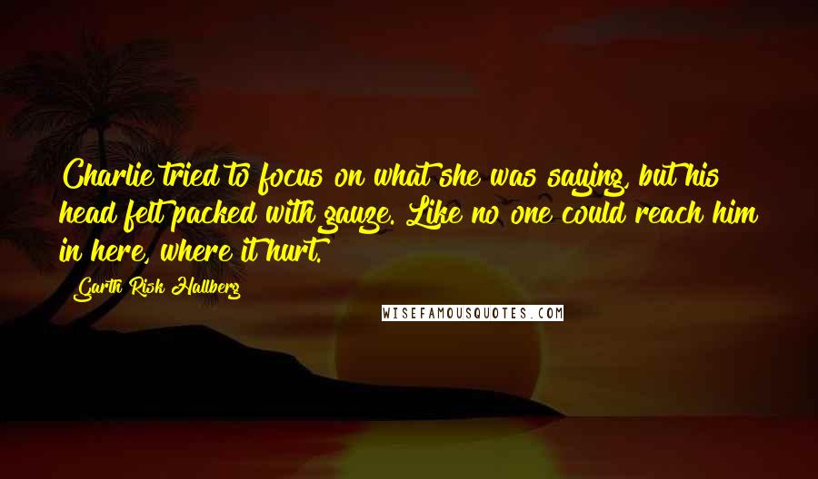 Garth Risk Hallberg Quotes: Charlie tried to focus on what she was saying, but his head felt packed with gauze. Like no one could reach him in here, where it hurt.