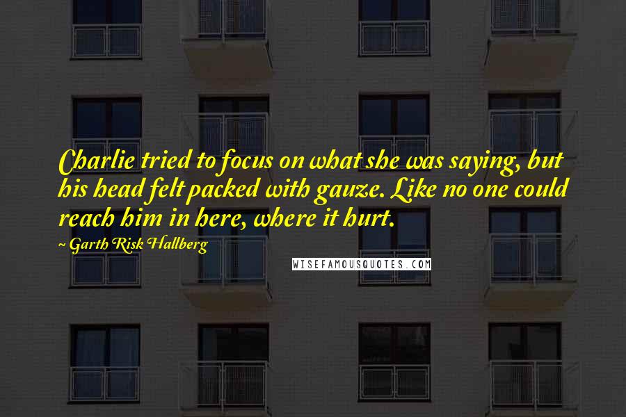 Garth Risk Hallberg Quotes: Charlie tried to focus on what she was saying, but his head felt packed with gauze. Like no one could reach him in here, where it hurt.