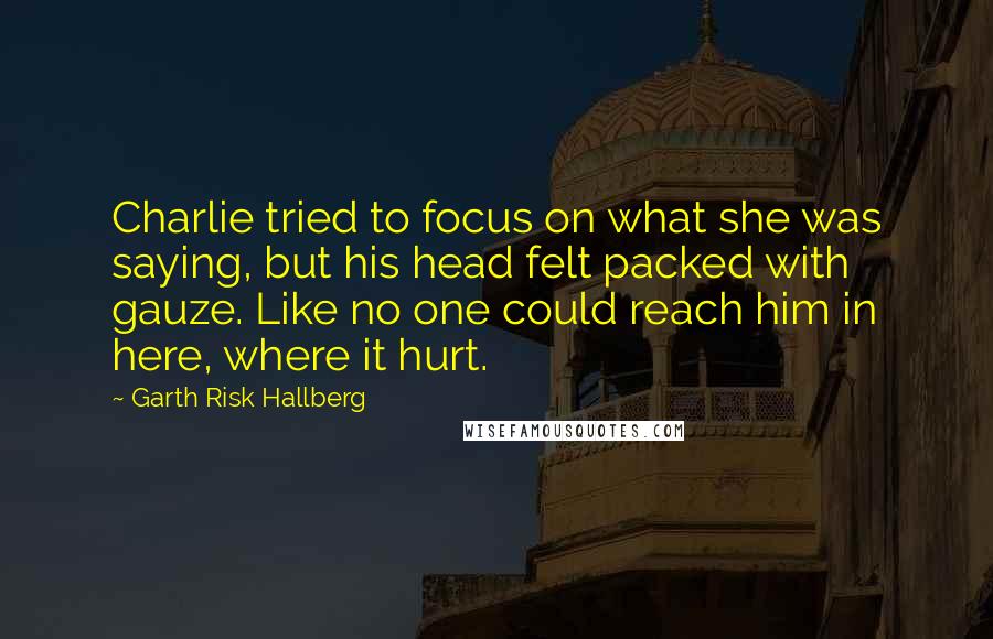 Garth Risk Hallberg Quotes: Charlie tried to focus on what she was saying, but his head felt packed with gauze. Like no one could reach him in here, where it hurt.