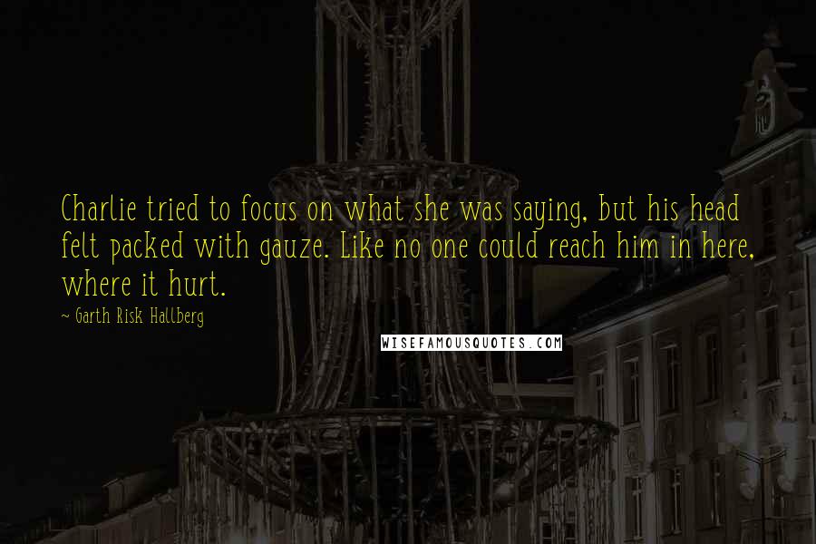 Garth Risk Hallberg Quotes: Charlie tried to focus on what she was saying, but his head felt packed with gauze. Like no one could reach him in here, where it hurt.