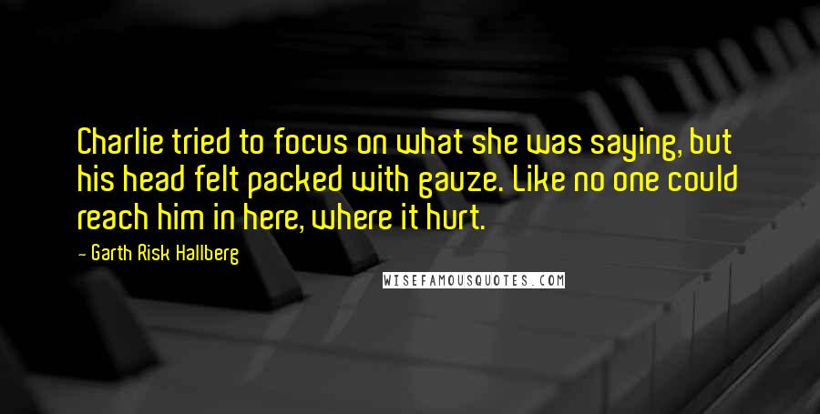 Garth Risk Hallberg Quotes: Charlie tried to focus on what she was saying, but his head felt packed with gauze. Like no one could reach him in here, where it hurt.