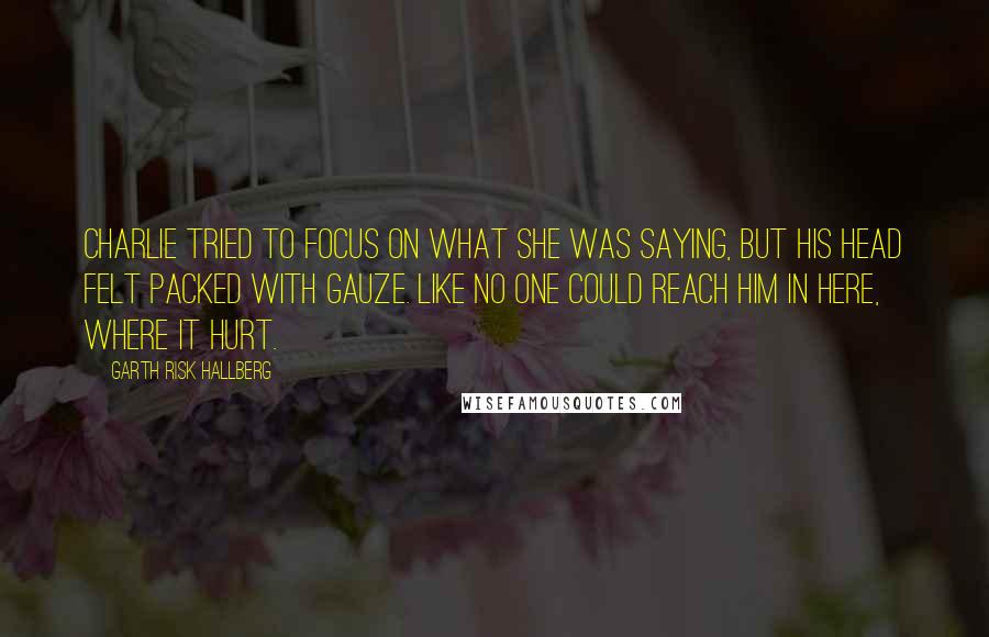 Garth Risk Hallberg Quotes: Charlie tried to focus on what she was saying, but his head felt packed with gauze. Like no one could reach him in here, where it hurt.