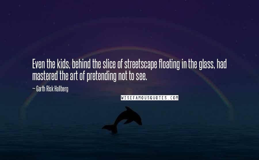 Garth Risk Hallberg Quotes: Even the kids, behind the slice of streetscape floating in the glass, had mastered the art of pretending not to see.