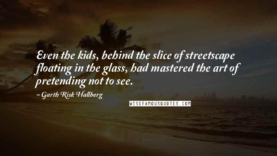Garth Risk Hallberg Quotes: Even the kids, behind the slice of streetscape floating in the glass, had mastered the art of pretending not to see.