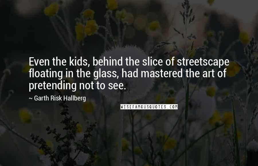 Garth Risk Hallberg Quotes: Even the kids, behind the slice of streetscape floating in the glass, had mastered the art of pretending not to see.