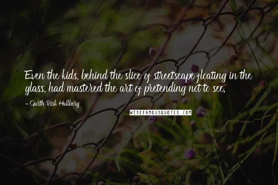 Garth Risk Hallberg Quotes: Even the kids, behind the slice of streetscape floating in the glass, had mastered the art of pretending not to see.