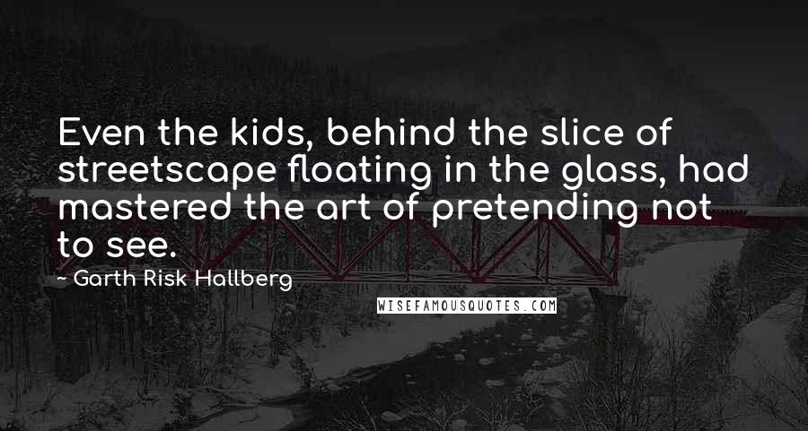 Garth Risk Hallberg Quotes: Even the kids, behind the slice of streetscape floating in the glass, had mastered the art of pretending not to see.