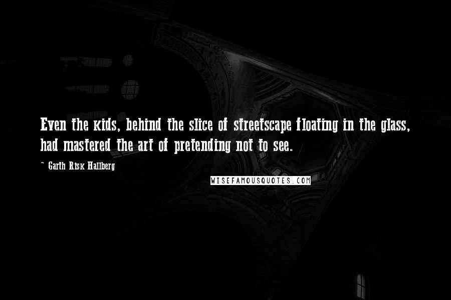 Garth Risk Hallberg Quotes: Even the kids, behind the slice of streetscape floating in the glass, had mastered the art of pretending not to see.