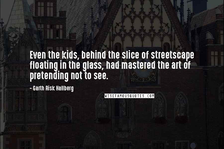 Garth Risk Hallberg Quotes: Even the kids, behind the slice of streetscape floating in the glass, had mastered the art of pretending not to see.