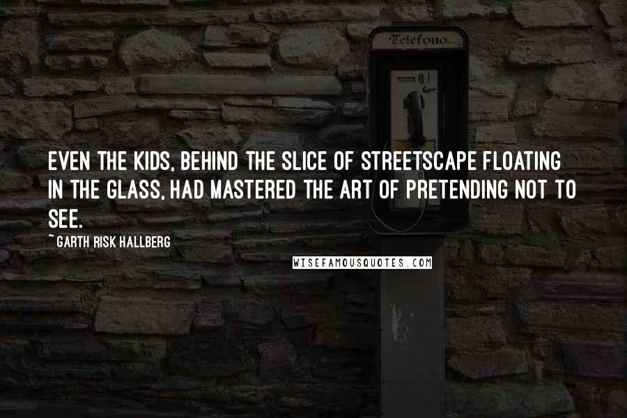 Garth Risk Hallberg Quotes: Even the kids, behind the slice of streetscape floating in the glass, had mastered the art of pretending not to see.