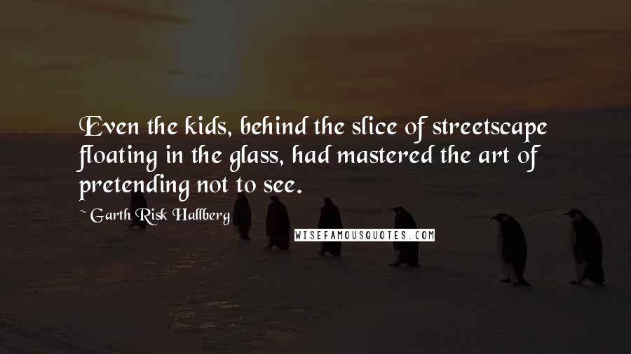 Garth Risk Hallberg Quotes: Even the kids, behind the slice of streetscape floating in the glass, had mastered the art of pretending not to see.