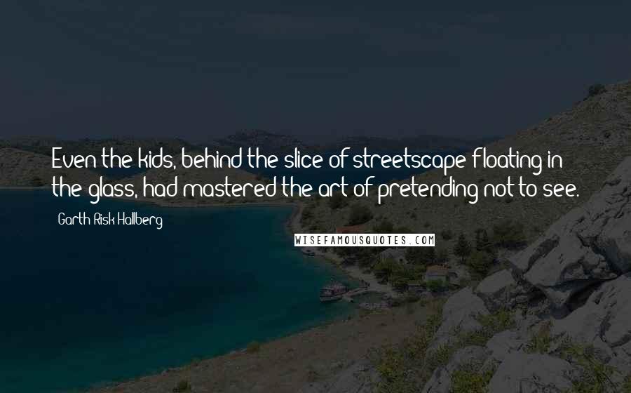 Garth Risk Hallberg Quotes: Even the kids, behind the slice of streetscape floating in the glass, had mastered the art of pretending not to see.