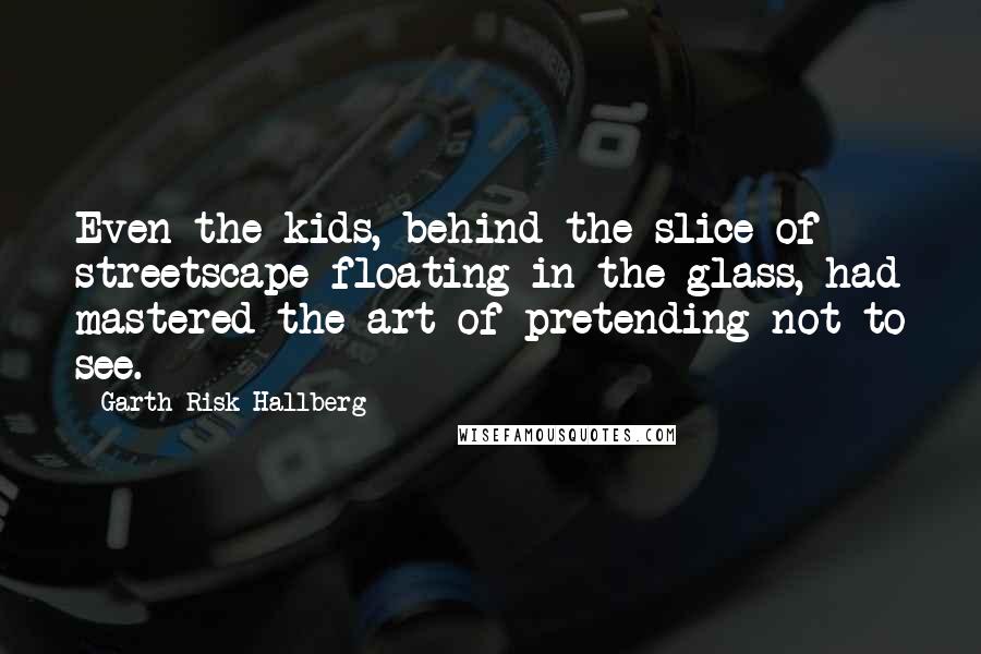 Garth Risk Hallberg Quotes: Even the kids, behind the slice of streetscape floating in the glass, had mastered the art of pretending not to see.