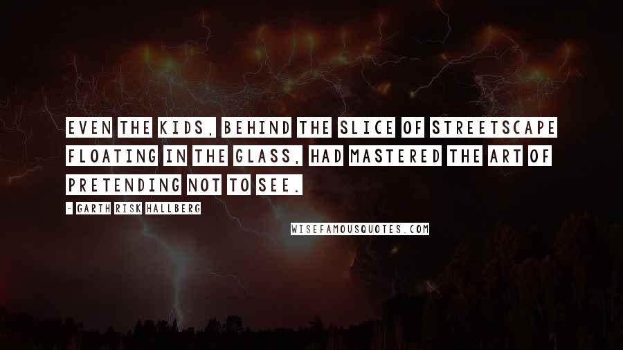 Garth Risk Hallberg Quotes: Even the kids, behind the slice of streetscape floating in the glass, had mastered the art of pretending not to see.