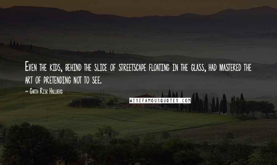 Garth Risk Hallberg Quotes: Even the kids, behind the slice of streetscape floating in the glass, had mastered the art of pretending not to see.