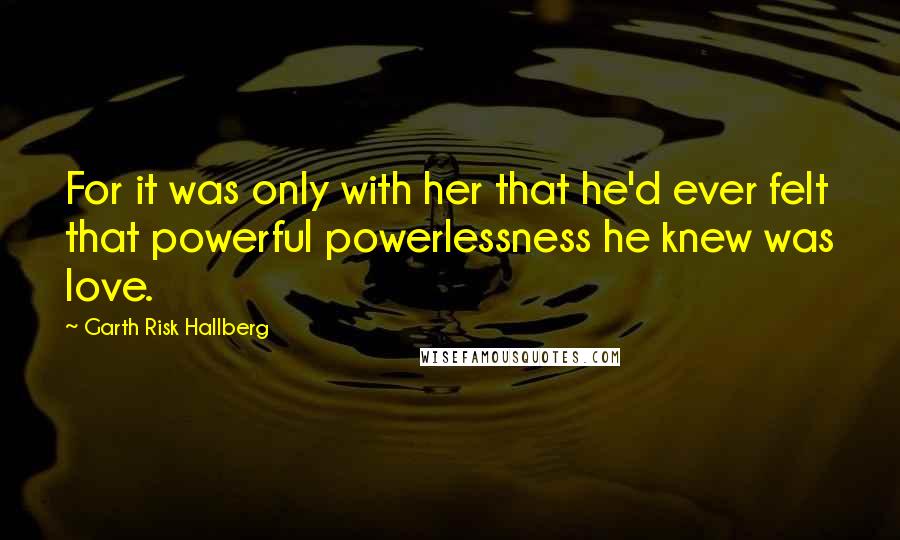 Garth Risk Hallberg Quotes: For it was only with her that he'd ever felt that powerful powerlessness he knew was love.