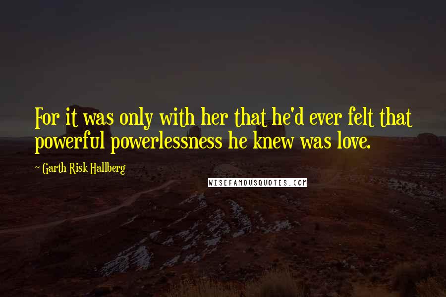 Garth Risk Hallberg Quotes: For it was only with her that he'd ever felt that powerful powerlessness he knew was love.