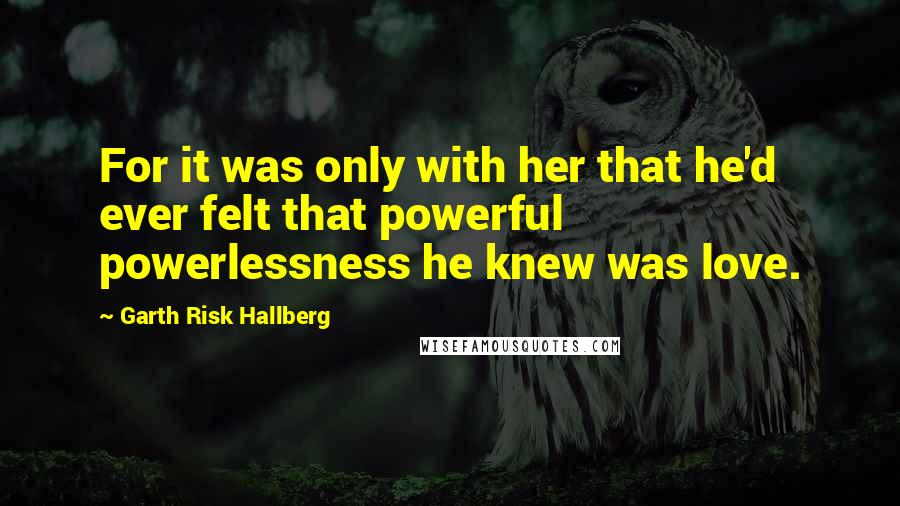 Garth Risk Hallberg Quotes: For it was only with her that he'd ever felt that powerful powerlessness he knew was love.