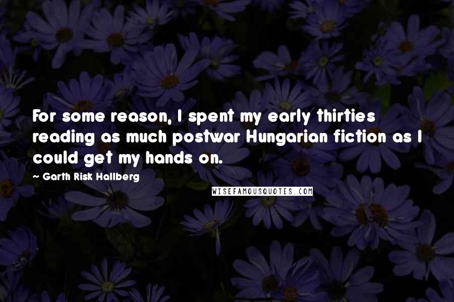 Garth Risk Hallberg Quotes: For some reason, I spent my early thirties reading as much postwar Hungarian fiction as I could get my hands on.