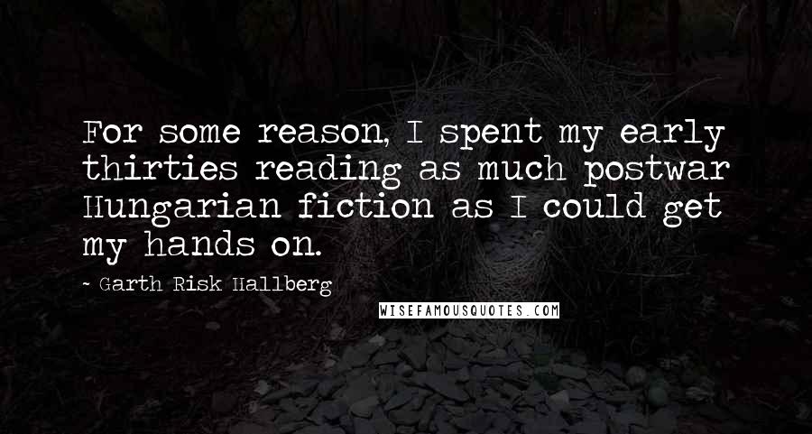 Garth Risk Hallberg Quotes: For some reason, I spent my early thirties reading as much postwar Hungarian fiction as I could get my hands on.