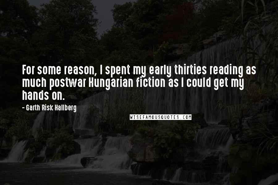 Garth Risk Hallberg Quotes: For some reason, I spent my early thirties reading as much postwar Hungarian fiction as I could get my hands on.