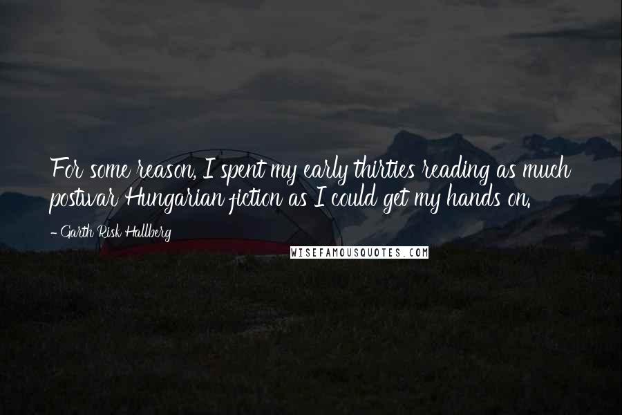 Garth Risk Hallberg Quotes: For some reason, I spent my early thirties reading as much postwar Hungarian fiction as I could get my hands on.