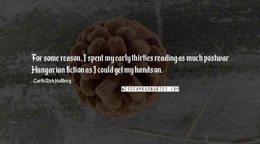 Garth Risk Hallberg Quotes: For some reason, I spent my early thirties reading as much postwar Hungarian fiction as I could get my hands on.