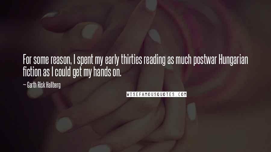 Garth Risk Hallberg Quotes: For some reason, I spent my early thirties reading as much postwar Hungarian fiction as I could get my hands on.