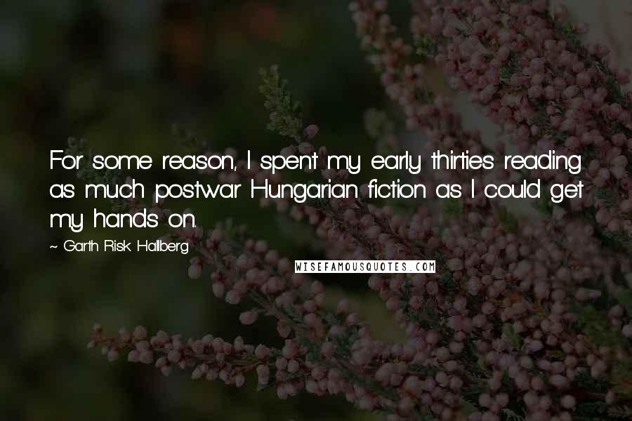 Garth Risk Hallberg Quotes: For some reason, I spent my early thirties reading as much postwar Hungarian fiction as I could get my hands on.