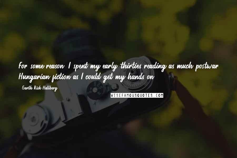 Garth Risk Hallberg Quotes: For some reason, I spent my early thirties reading as much postwar Hungarian fiction as I could get my hands on.