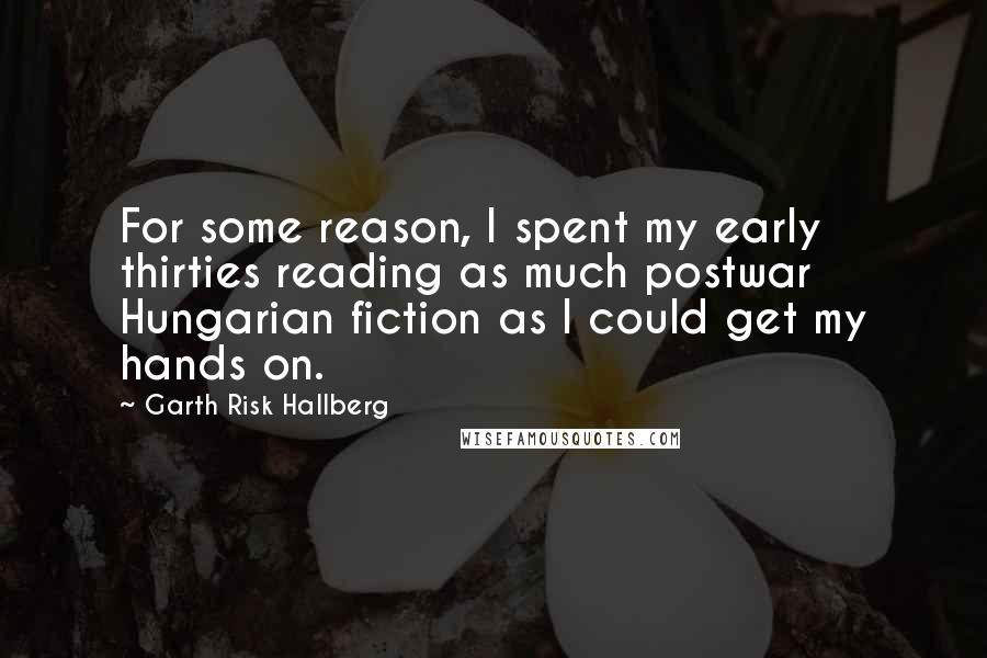 Garth Risk Hallberg Quotes: For some reason, I spent my early thirties reading as much postwar Hungarian fiction as I could get my hands on.