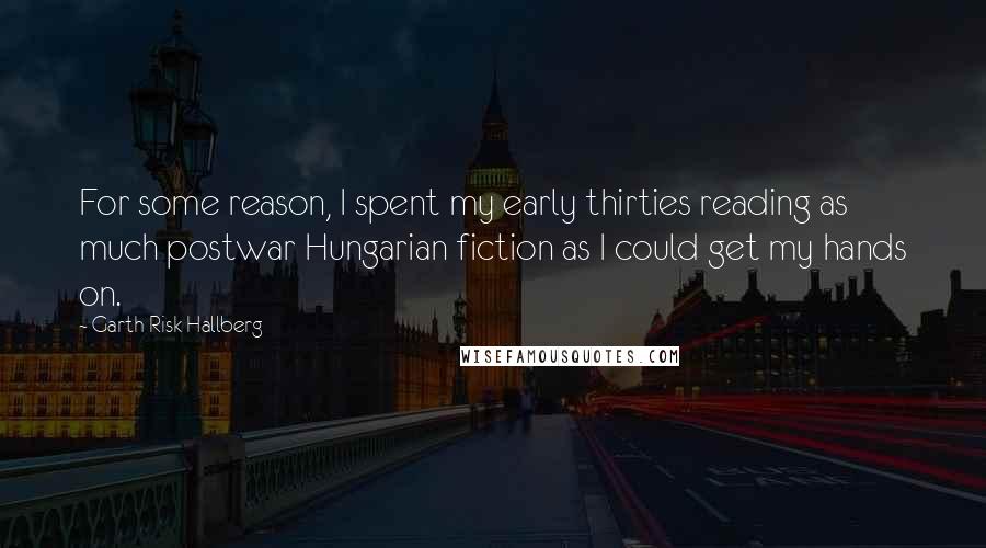 Garth Risk Hallberg Quotes: For some reason, I spent my early thirties reading as much postwar Hungarian fiction as I could get my hands on.