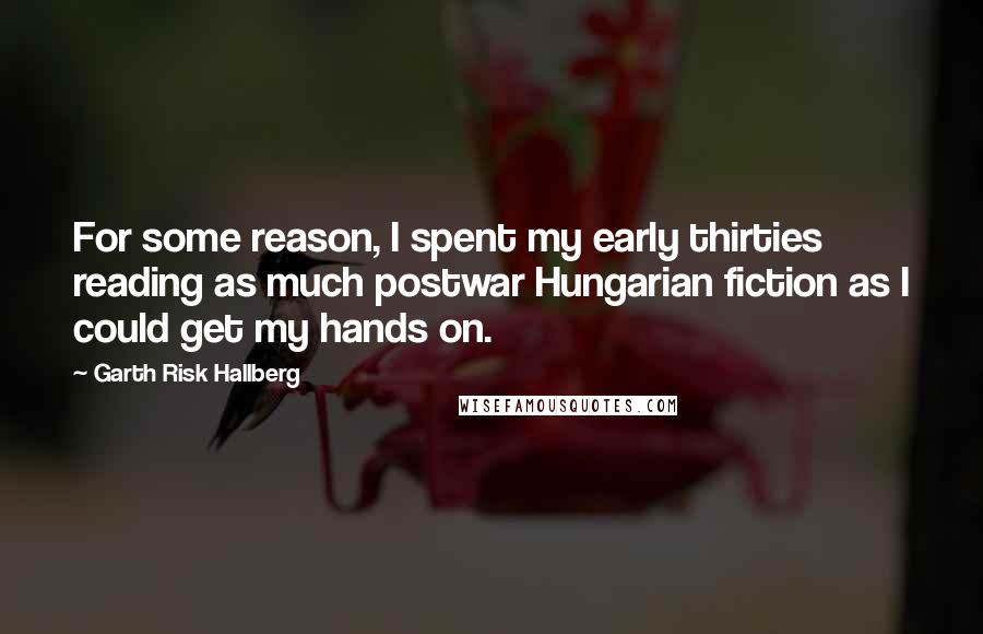 Garth Risk Hallberg Quotes: For some reason, I spent my early thirties reading as much postwar Hungarian fiction as I could get my hands on.