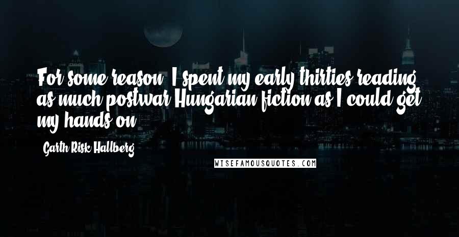 Garth Risk Hallberg Quotes: For some reason, I spent my early thirties reading as much postwar Hungarian fiction as I could get my hands on.