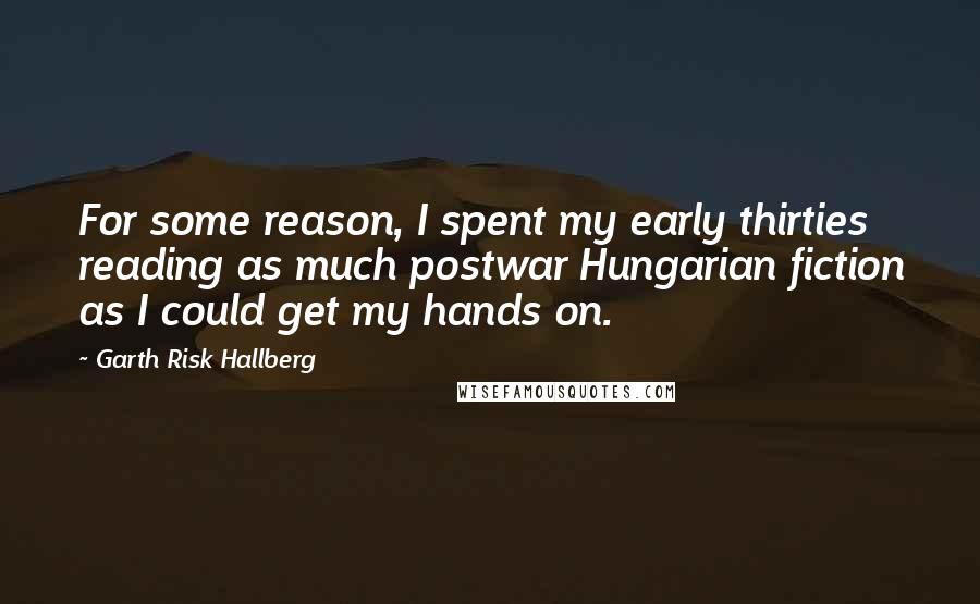 Garth Risk Hallberg Quotes: For some reason, I spent my early thirties reading as much postwar Hungarian fiction as I could get my hands on.