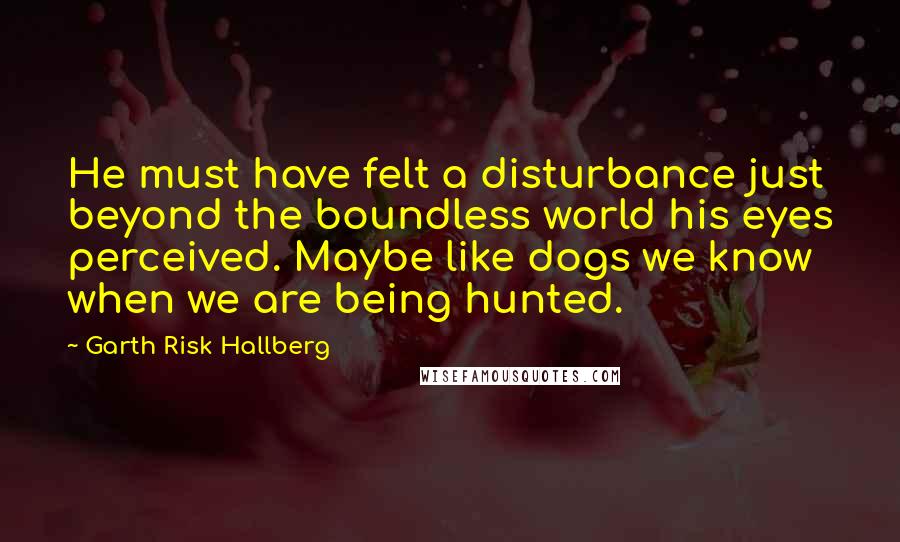 Garth Risk Hallberg Quotes: He must have felt a disturbance just beyond the boundless world his eyes perceived. Maybe like dogs we know when we are being hunted.