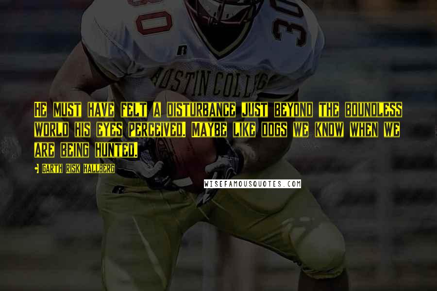 Garth Risk Hallberg Quotes: He must have felt a disturbance just beyond the boundless world his eyes perceived. Maybe like dogs we know when we are being hunted.
