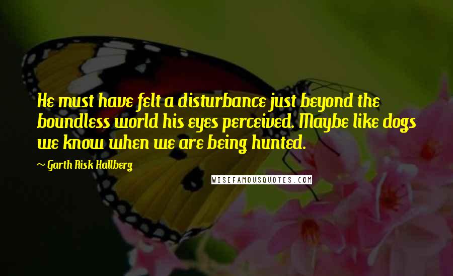 Garth Risk Hallberg Quotes: He must have felt a disturbance just beyond the boundless world his eyes perceived. Maybe like dogs we know when we are being hunted.