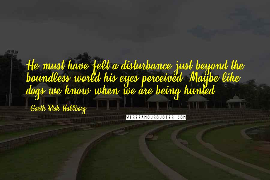 Garth Risk Hallberg Quotes: He must have felt a disturbance just beyond the boundless world his eyes perceived. Maybe like dogs we know when we are being hunted.