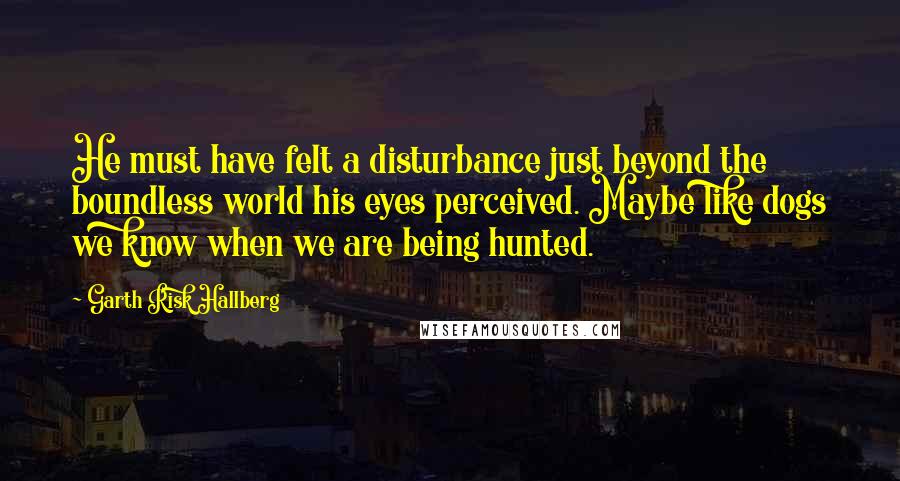 Garth Risk Hallberg Quotes: He must have felt a disturbance just beyond the boundless world his eyes perceived. Maybe like dogs we know when we are being hunted.