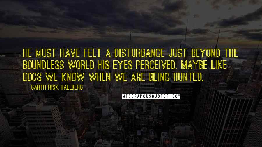 Garth Risk Hallberg Quotes: He must have felt a disturbance just beyond the boundless world his eyes perceived. Maybe like dogs we know when we are being hunted.