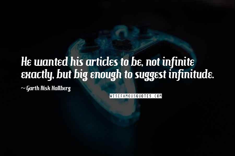 Garth Risk Hallberg Quotes: He wanted his articles to be, not infinite exactly, but big enough to suggest infinitude.