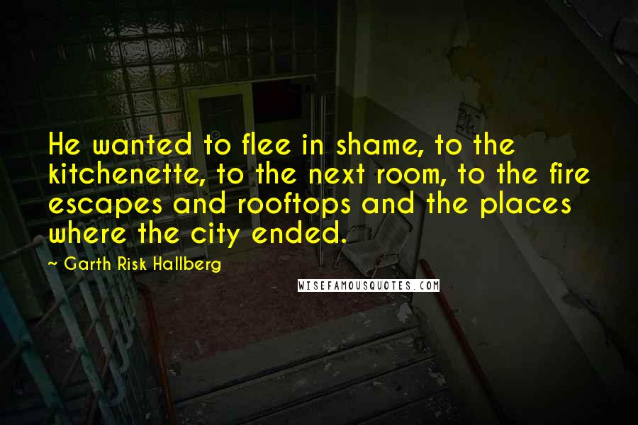 Garth Risk Hallberg Quotes: He wanted to flee in shame, to the kitchenette, to the next room, to the fire escapes and rooftops and the places where the city ended.