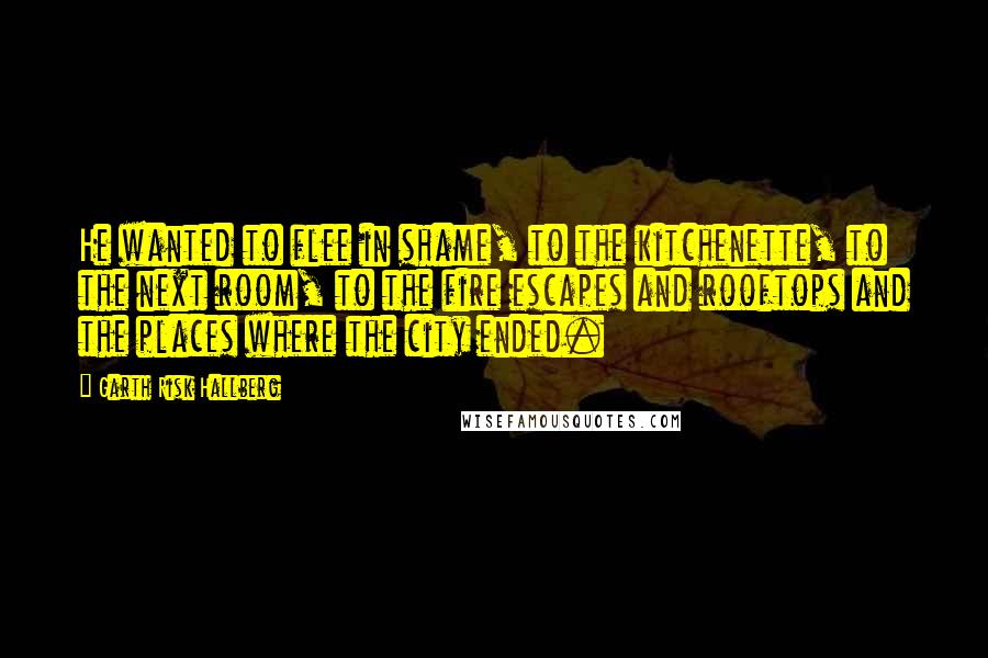Garth Risk Hallberg Quotes: He wanted to flee in shame, to the kitchenette, to the next room, to the fire escapes and rooftops and the places where the city ended.